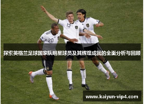 探索英格兰足球国家队明星球员及其辉煌成就的全面分析与回顾