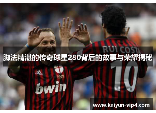 脚法精湛的传奇球星280背后的故事与荣耀揭秘