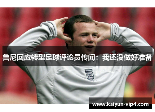 鲁尼回应转型足球评论员传闻：我还没做好准备